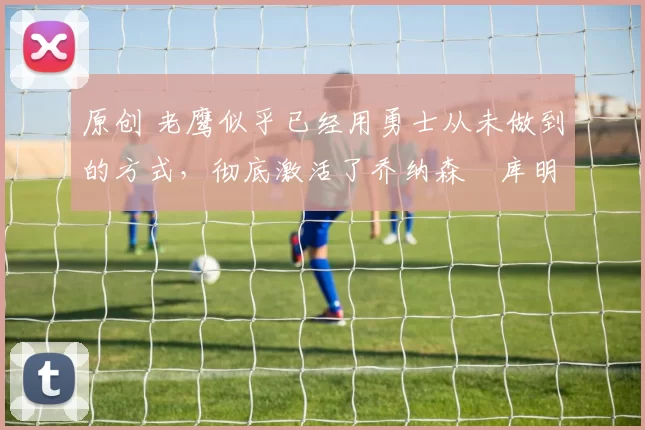 原创 老鹰似乎已经用勇士从未做到的方式,彻底激活了乔纳森・库明加