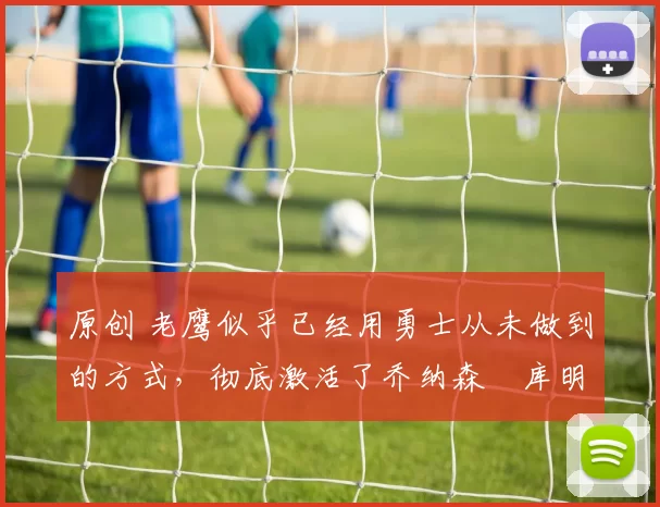 原创 老鹰似乎已经用勇士从未做到的方式,彻底激活了乔纳森・库明加