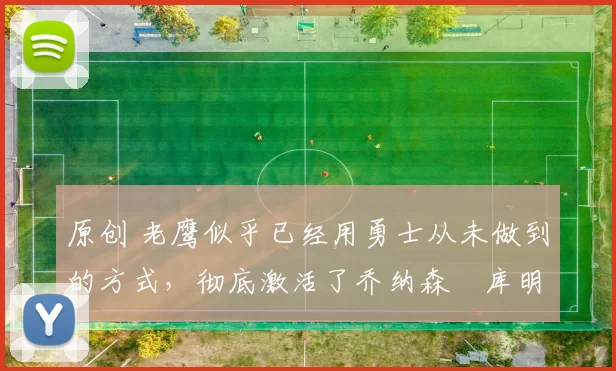 原创 老鹰似乎已经用勇士从未做到的方式,彻底激活了乔纳森・库明加