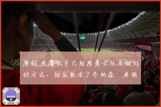 原创 老鹰似乎已经用勇士从未做到的方式,彻底激活了乔纳森・库明加