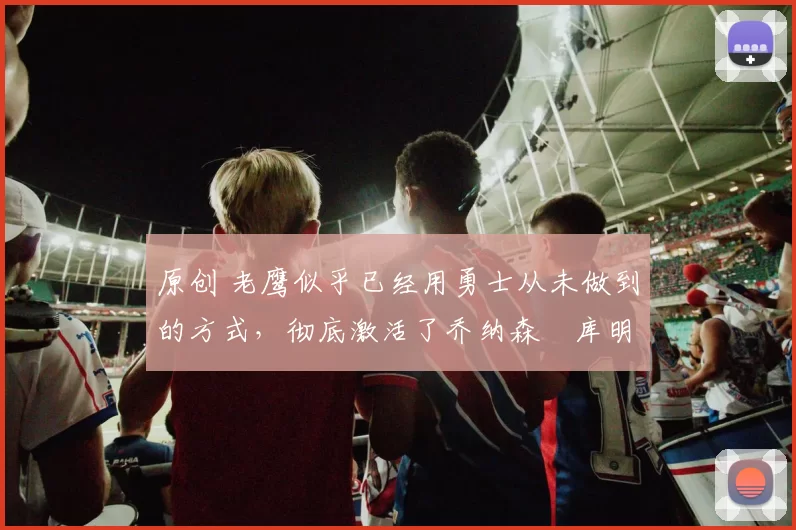 原创 老鹰似乎已经用勇士从未做到的方式，彻底激活了乔纳森・库明加
