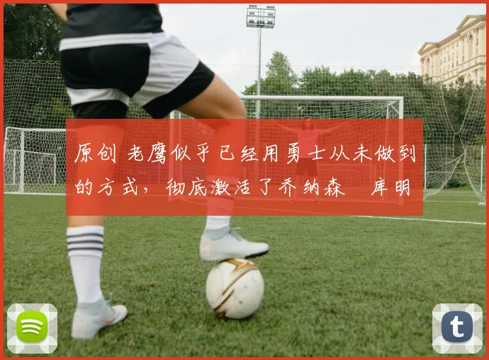 原创 老鹰似乎已经用勇士从未做到的方式,彻底激活了乔纳森・库明加