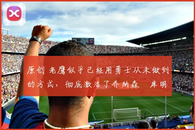 原创 老鹰似乎已经用勇士从未做到的方式,彻底激活了乔纳森・库明加