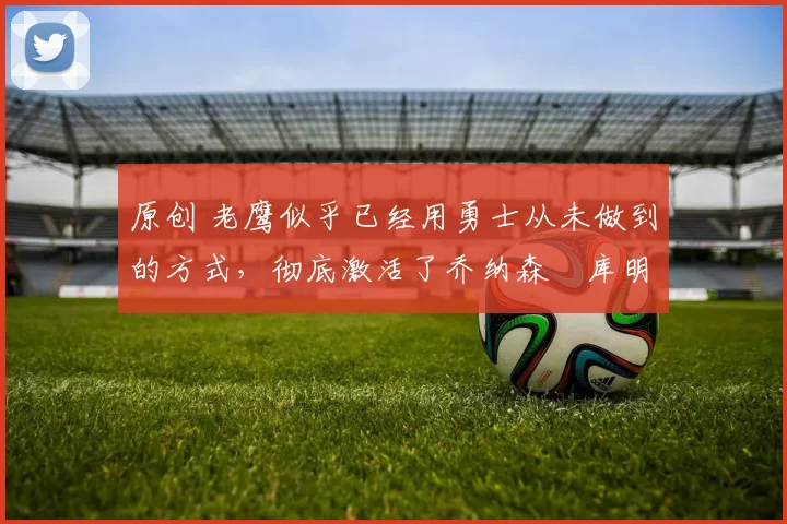 原创 老鹰似乎已经用勇士从未做到的方式，彻底激活了乔纳森・库明加