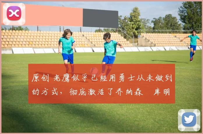 原创 老鹰似乎已经用勇士从未做到的方式，彻底激活了乔纳森・库明加