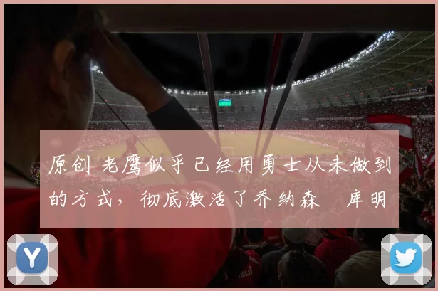 原创 老鹰似乎已经用勇士从未做到的方式,彻底激活了乔纳森・库明加