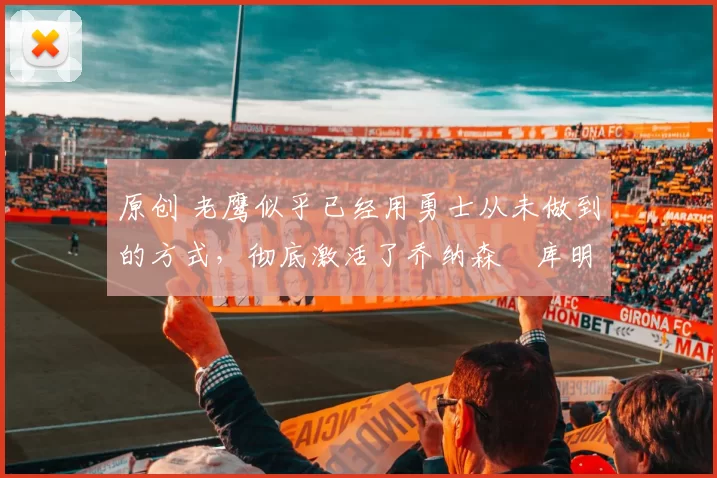 原创 老鹰似乎已经用勇士从未做到的方式，彻底激活了乔纳森・库明加