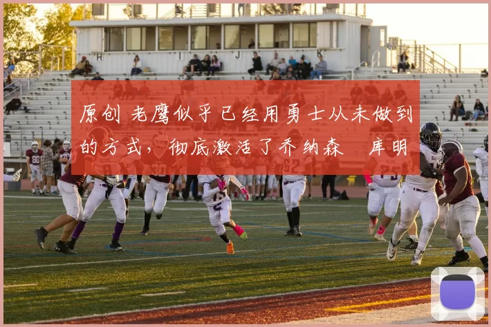 原创 老鹰似乎已经用勇士从未做到的方式，彻底激活了乔纳森・库明加