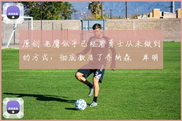 原创 老鹰似乎已经用勇士从未做到的方式,彻底激活了乔纳森・库明加