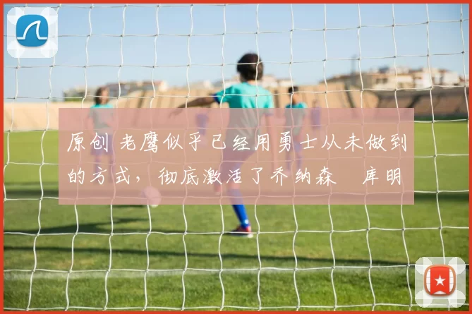 原创 老鹰似乎已经用勇士从未做到的方式，彻底激活了乔纳森・库明加