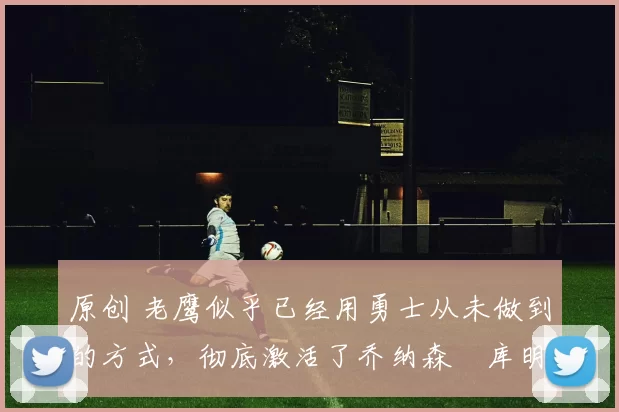 原创 老鹰似乎已经用勇士从未做到的方式,彻底激活了乔纳森・库明加