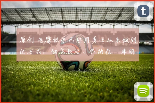 原创 老鹰似乎已经用勇士从未做到的方式,彻底激活了乔纳森・库明加