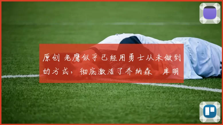 原创 老鹰似乎已经用勇士从未做到的方式，彻底激活了乔纳森・库明加