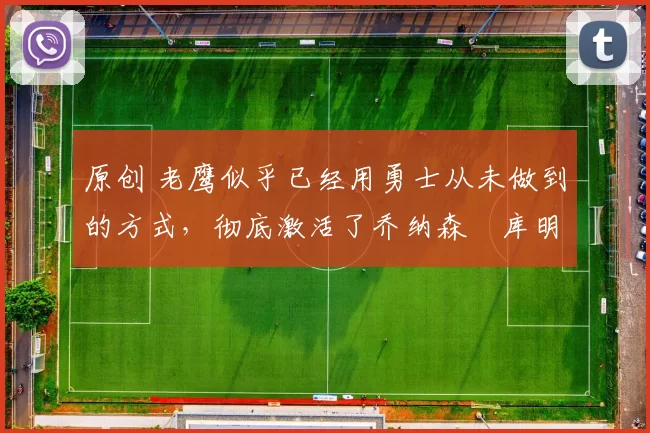 原创 老鹰似乎已经用勇士从未做到的方式，彻底激活了乔纳森・库明加