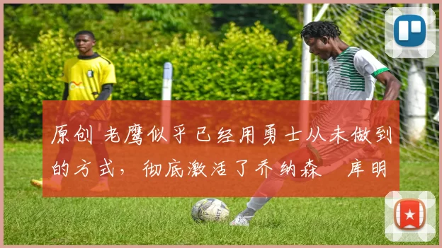 原创 老鹰似乎已经用勇士从未做到的方式,彻底激活了乔纳森・库明加