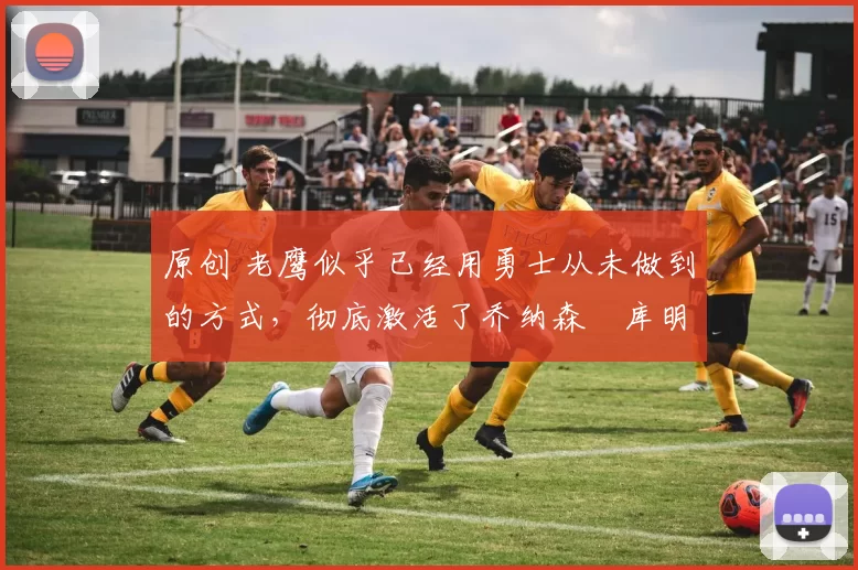 原创 老鹰似乎已经用勇士从未做到的方式,彻底激活了乔纳森・库明加