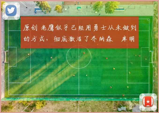 原创 老鹰似乎已经用勇士从未做到的方式，彻底激活了乔纳森・库明加