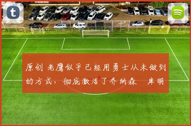 原创 老鹰似乎已经用勇士从未做到的方式，彻底激活了乔纳森・库明加