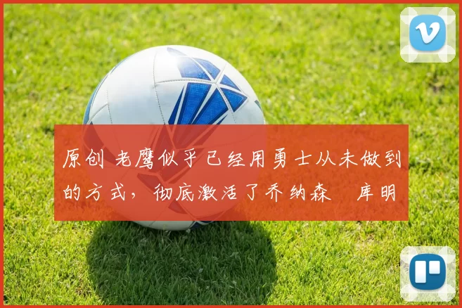 原创 老鹰似乎已经用勇士从未做到的方式，彻底激活了乔纳森・库明加