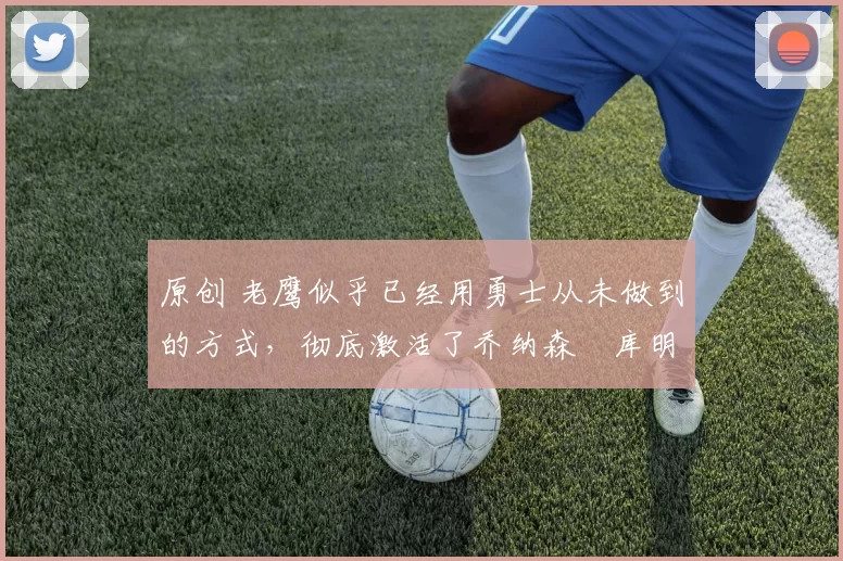 原创 老鹰似乎已经用勇士从未做到的方式,彻底激活了乔纳森・库明加