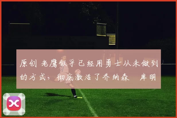 原创 老鹰似乎已经用勇士从未做到的方式，彻底激活了乔纳森・库明加