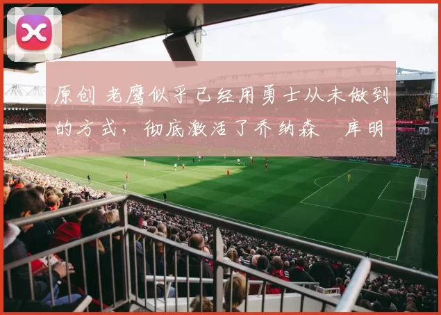 原创 老鹰似乎已经用勇士从未做到的方式，彻底激活了乔纳森・库明加