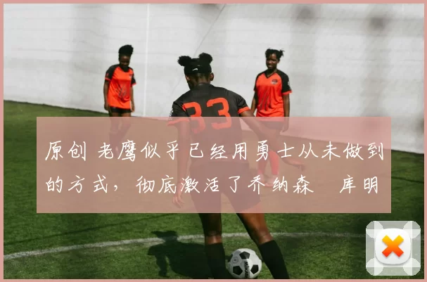 原创 老鹰似乎已经用勇士从未做到的方式，彻底激活了乔纳森・库明加