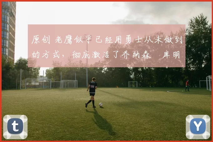 原创 老鹰似乎已经用勇士从未做到的方式，彻底激活了乔纳森・库明加