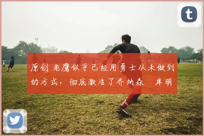 原创 老鹰似乎已经用勇士从未做到的方式，彻底激活了乔纳森・库明加