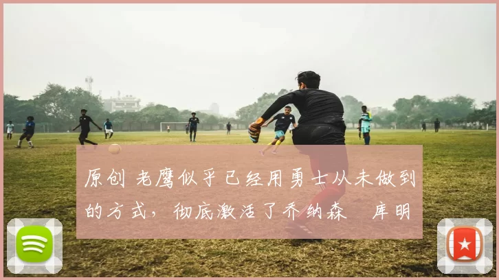 原创 老鹰似乎已经用勇士从未做到的方式,彻底激活了乔纳森・库明加