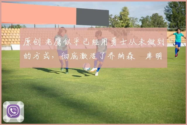 原创 老鹰似乎已经用勇士从未做到的方式,彻底激活了乔纳森・库明加