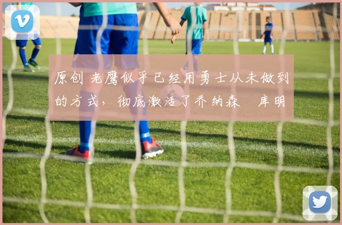 原创 老鹰似乎已经用勇士从未做到的方式，彻底激活了乔纳森・库明加