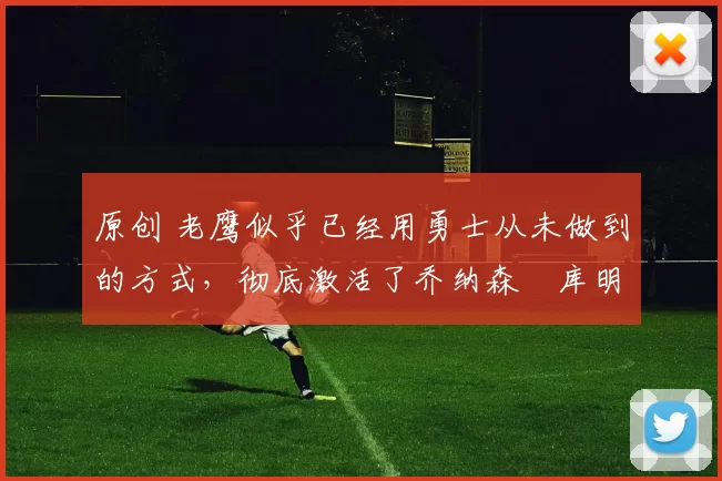 原创 老鹰似乎已经用勇士从未做到的方式,彻底激活了乔纳森・库明加