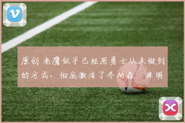 原创 老鹰似乎已经用勇士从未做到的方式,彻底激活了乔纳森・库明加