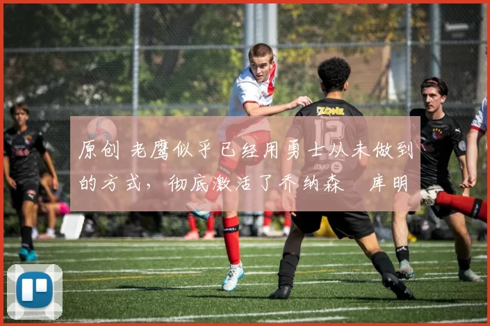 原创 老鹰似乎已经用勇士从未做到的方式，彻底激活了乔纳森・库明加