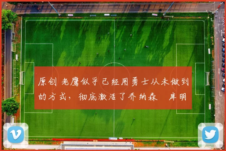 原创 老鹰似乎已经用勇士从未做到的方式，彻底激活了乔纳森・库明加