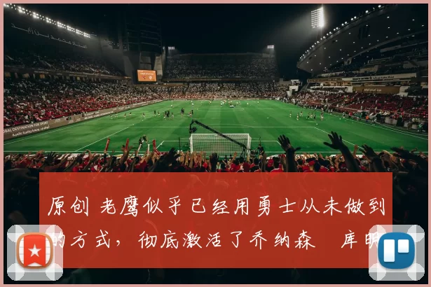 原创 老鹰似乎已经用勇士从未做到的方式，彻底激活了乔纳森・库明加