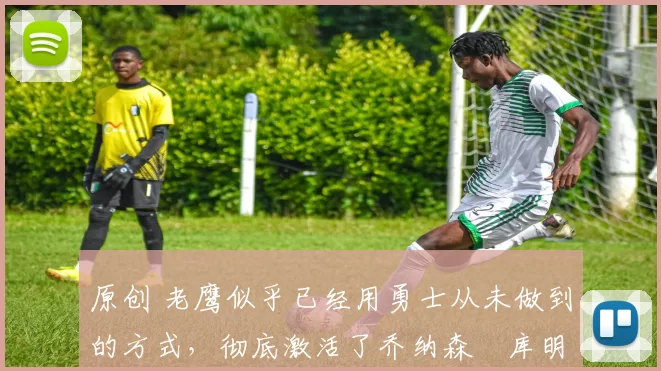 原创 老鹰似乎已经用勇士从未做到的方式，彻底激活了乔纳森・库明加