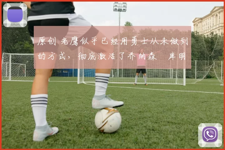 原创 老鹰似乎已经用勇士从未做到的方式，彻底激活了乔纳森・库明加