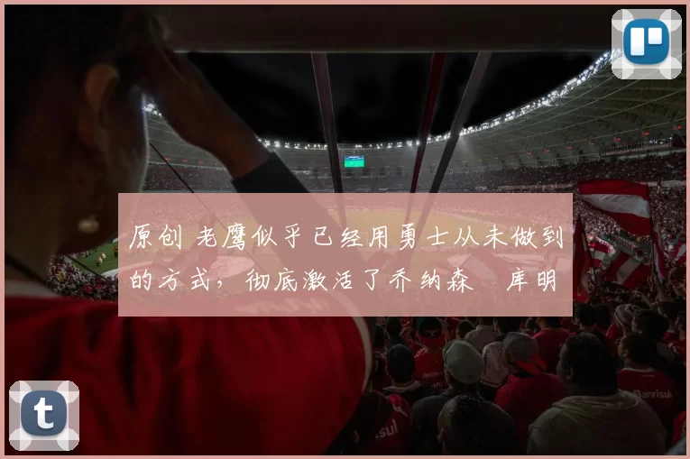 原创 老鹰似乎已经用勇士从未做到的方式，彻底激活了乔纳森・库明加