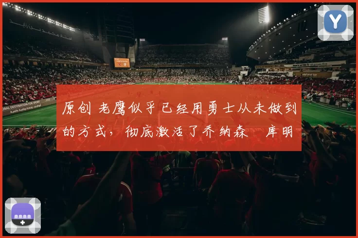 原创 老鹰似乎已经用勇士从未做到的方式，彻底激活了乔纳森・库明加