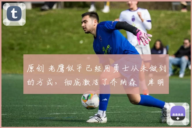 原创 老鹰似乎已经用勇士从未做到的方式,彻底激活了乔纳森・库明加