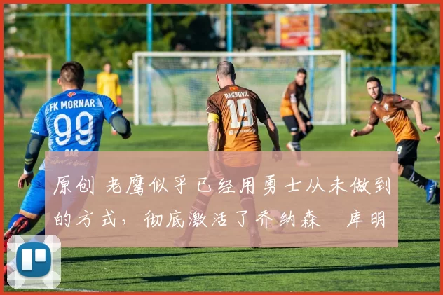 原创 老鹰似乎已经用勇士从未做到的方式，彻底激活了乔纳森・库明加