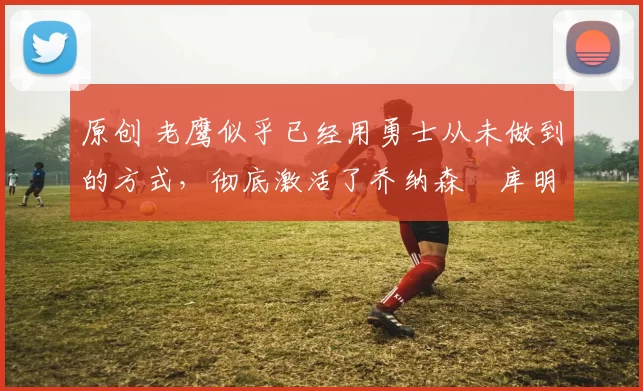 原创 老鹰似乎已经用勇士从未做到的方式，彻底激活了乔纳森・库明加