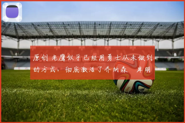 原创 老鹰似乎已经用勇士从未做到的方式,彻底激活了乔纳森・库明加