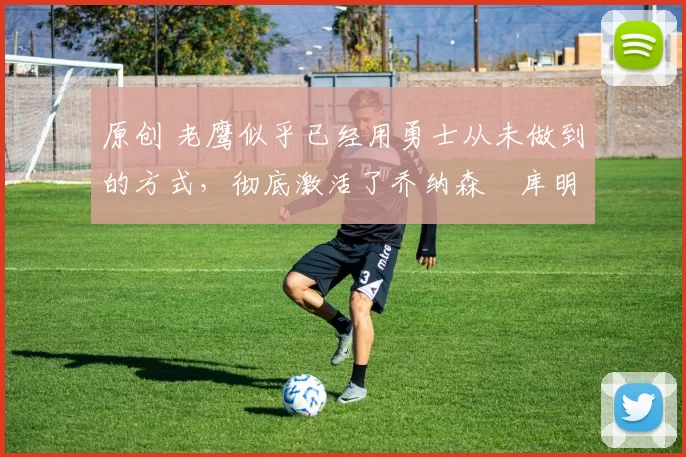 原创 老鹰似乎已经用勇士从未做到的方式，彻底激活了乔纳森・库明加