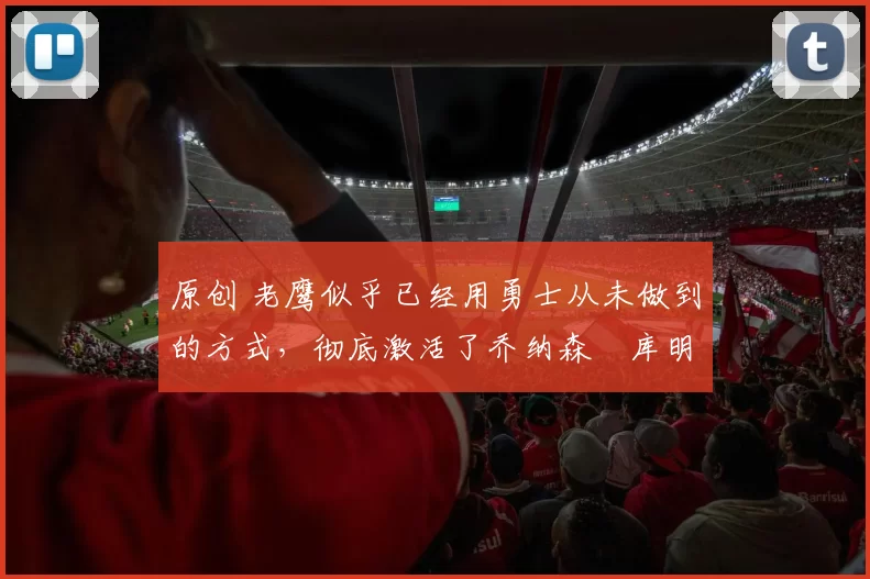 原创 老鹰似乎已经用勇士从未做到的方式,彻底激活了乔纳森・库明加