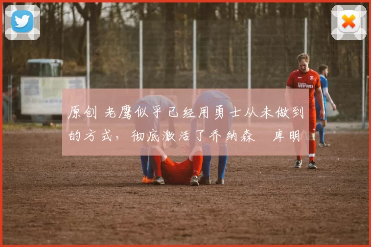 原创 老鹰似乎已经用勇士从未做到的方式，彻底激活了乔纳森・库明加