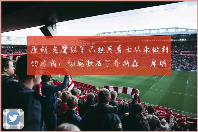 原创 老鹰似乎已经用勇士从未做到的方式,彻底激活了乔纳森・库明加