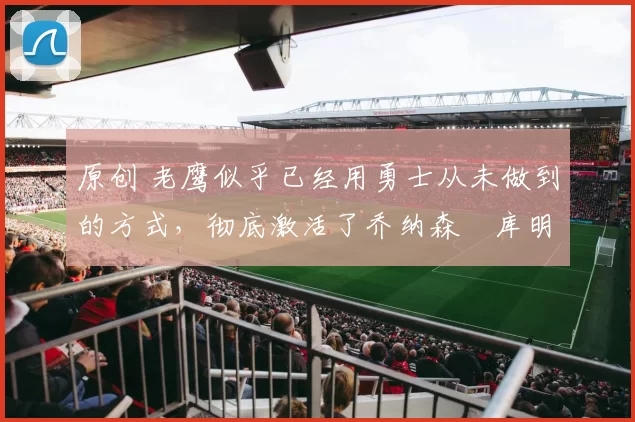 原创 老鹰似乎已经用勇士从未做到的方式，彻底激活了乔纳森・库明加